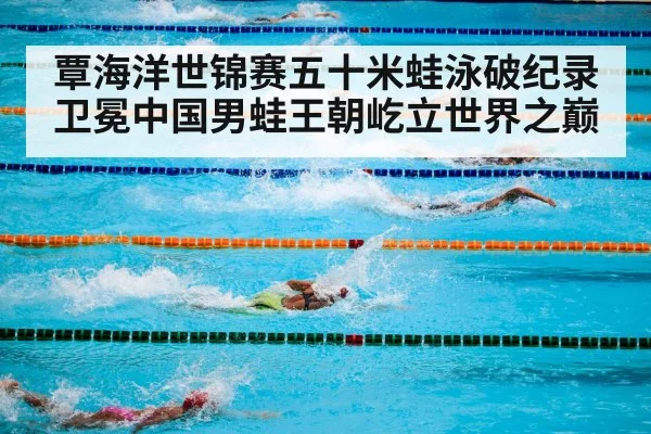 覃海洋世锦赛五十米蛙泳破纪录卫冕中国男蛙王朝屹立世界之巅